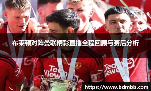 xingkong.com布莱顿对阵曼联精彩直播全程回顾与赛后分析